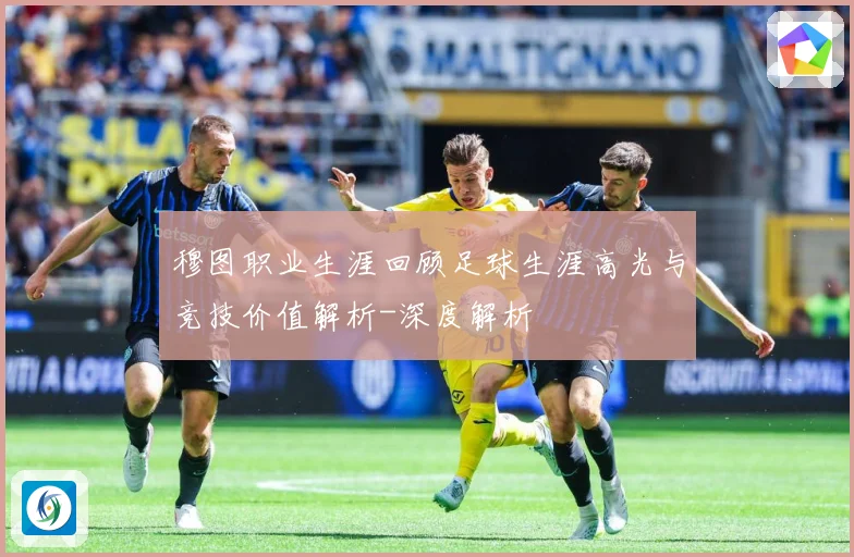 穆图职业生涯回顾足球生涯高光与竞技价值解析-深度解析
