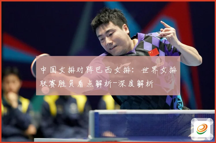 中国女排对阵巴西女排：世界女排联赛胜负看点解析-深度解析