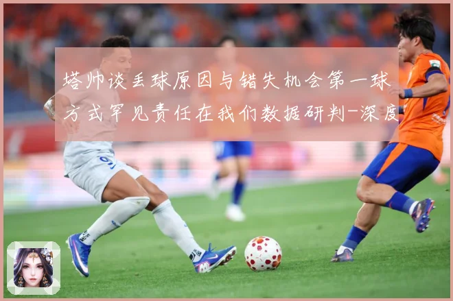 塔帅谈丢球原因与错失机会第一球方式罕见责任在我们数据研判-深度解析