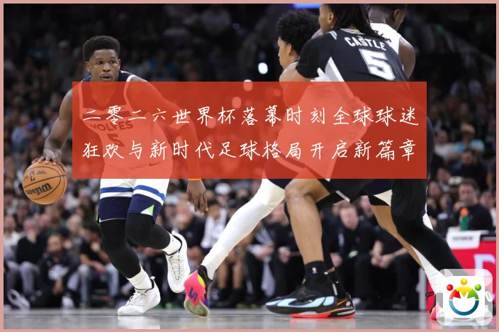 二零二六世界杯落幕时刻全球球迷狂欢与新时代足球格局开启新篇章战术观察-深度解析