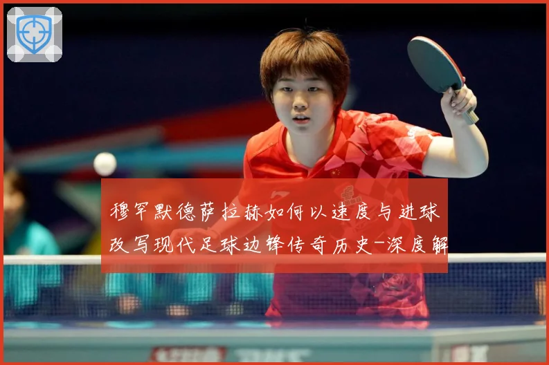 穆罕默德萨拉赫如何以速度与进球改写现代足球边锋传奇历史-深度解析
