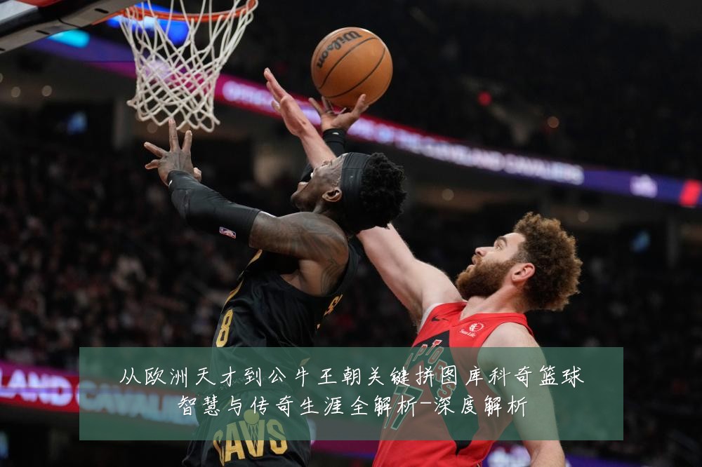 从欧洲天才到公牛王朝关键拼图库科奇篮球智慧与传奇生涯全解析-深度解析