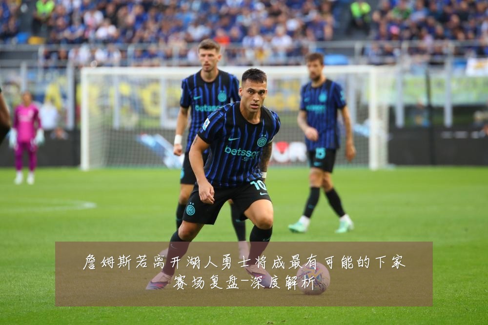 詹姆斯若离开湖人勇士将成最有可能的下家赛场复盘-深度解析