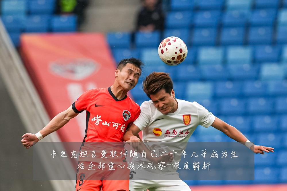 卡里克坦言曼联伴随自己二十年几乎成为生活全部重心战术观察-深度解析