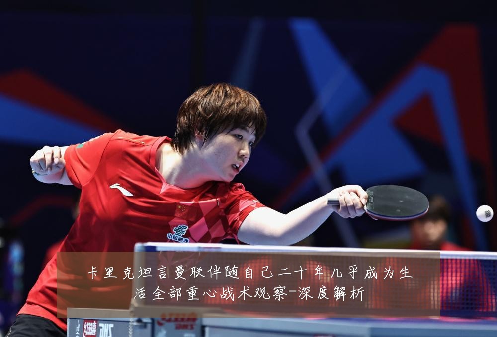 卡里克坦言曼联伴随自己二十年几乎成为生活全部重心战术观察-深度解析